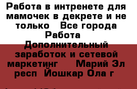 Работа в интренете для мамочек в декрете и не только - Все города Работа » Дополнительный заработок и сетевой маркетинг   . Марий Эл респ.,Йошкар-Ола г.